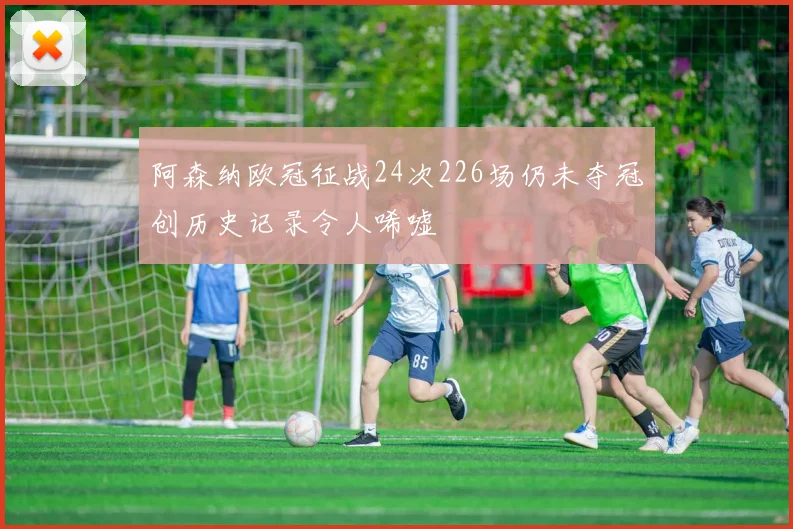 阿森纳欧冠征战24次226场仍未夺冠创历史记录令人唏嘘