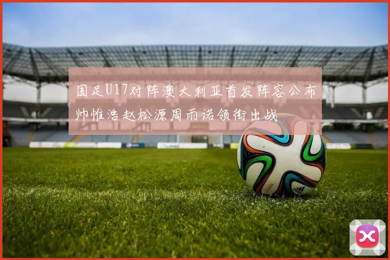 国足U17对阵澳大利亚首发阵容公布帅惟浩赵松源周雨诺领衔出战