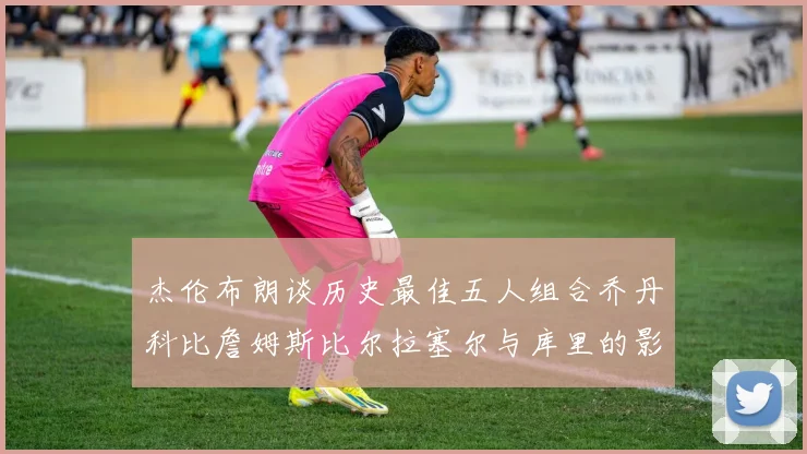 杰伦布朗谈历史最佳五人组合乔丹科比詹姆斯比尔拉塞尔与库里的影响力