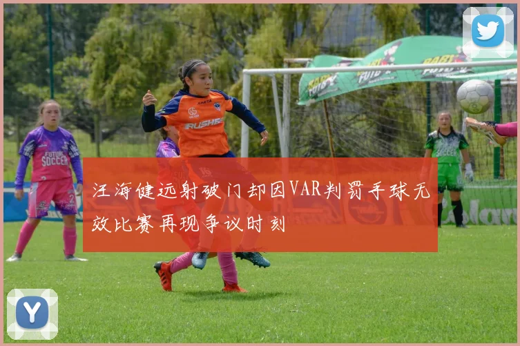 汪海健远射破门却因VAR判罚手球无效比赛再现争议时刻