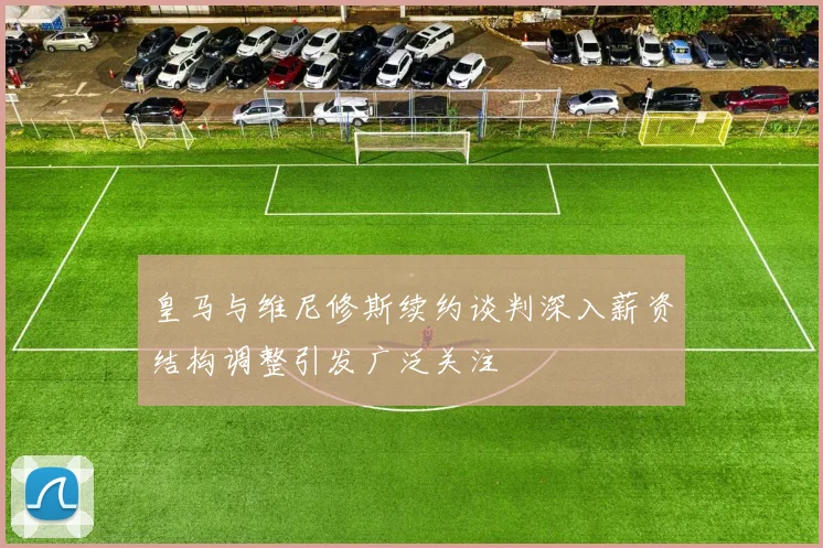 皇马与维尼修斯续约谈判深入薪资结构调整引发广泛关注