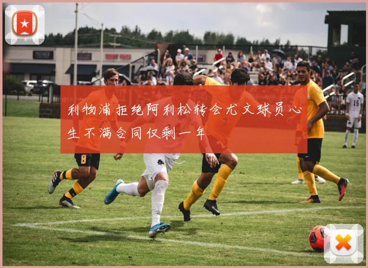 利物浦拒绝阿利松转会尤文球员心生不满合同仅剩一年