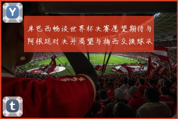 库巴西畅谈世界杯决赛愿望期待与阿根廷对决并渴望与梅西交换球衣