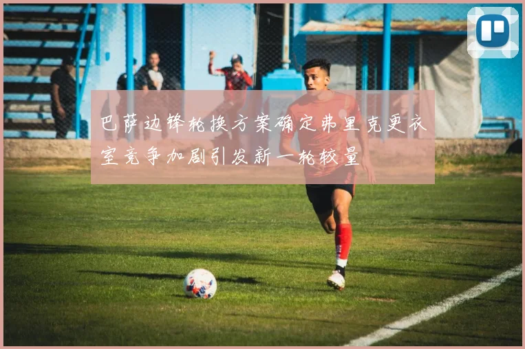 巴萨边锋轮换方案确定弗里克更衣室竞争加剧引发新一轮较量