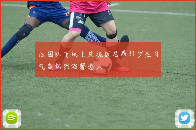 法国队飞机上庆祝迈尼昂31岁生日气氛热烈温馨感人