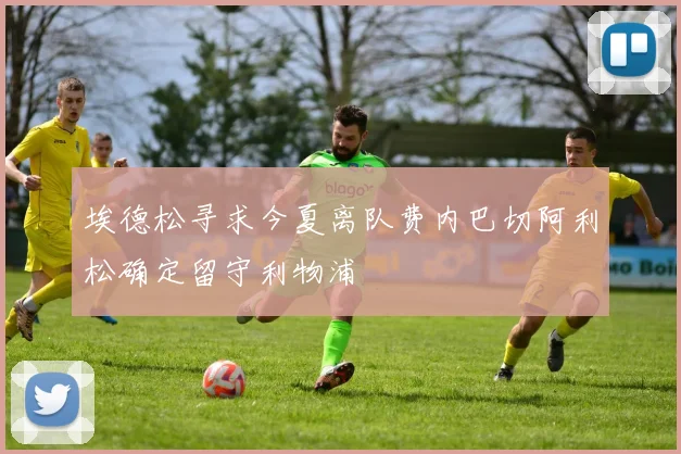 埃德松寻求今夏离队费内巴切阿利松确定留守利物浦