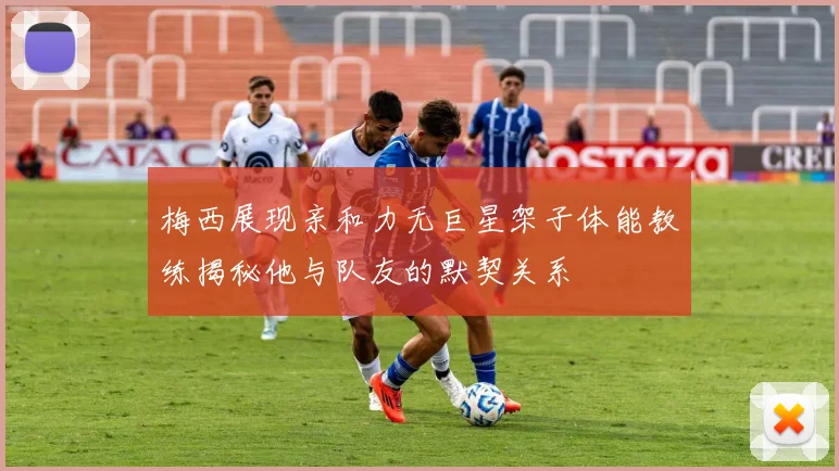 梅西展现亲和力无巨星架子体能教练揭秘他与队友的默契关系