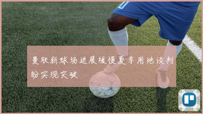 曼联新球场进展缓慢夏季用地谈判盼实现突破